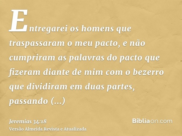 Entregarei os homens que traspassaram o meu pacto, e não cumpriram as palavras do pacto que fizeram diante de mim com o bezerro que dividiram em duas partes, pa