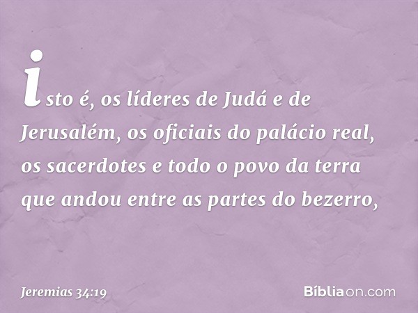 isto é, os líderes de Judá e de Jerusalém, os oficiais do palácio real, os sacerdo­tes e todo o povo da terra que andou entre as partes do bezerro, -- Jeremias 