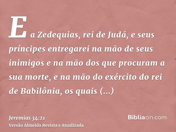 E a Zedequias, rei de Judá, e seus príncipes entregarei na mão de seus inimigos e na mão dos que procuram a sua morte, e na mão do exército do rei de Babilônia,