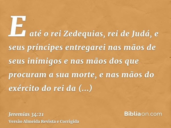E até o rei Zedequias, rei de Judá, e seus príncipes entregarei nas mãos de seus inimigos e nas mãos dos que procuram a sua morte, e nas mãos do exército do rei