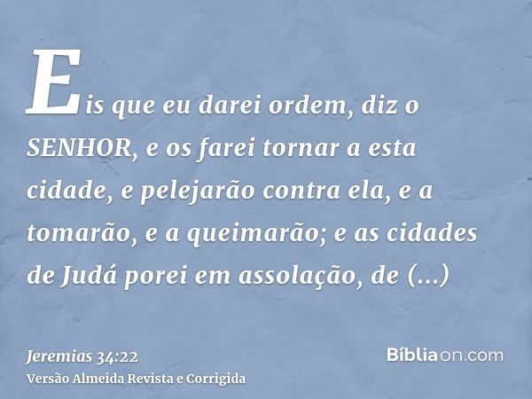 Eis que eu darei ordem, diz o SENHOR, e os farei tornar a esta cidade, e pelejarão contra ela, e a tomarão, e a queimarão; e as cidades de Judá porei em assolaç