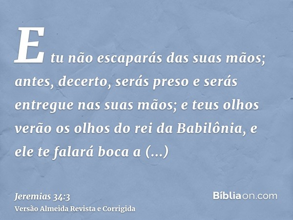 E tu não escaparás das suas mãos; antes, decerto, serás preso e serás entregue nas suas mãos; e teus olhos verão os olhos do rei da Babilônia, e ele te falará b