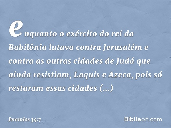 enquanto o exército do rei da Babilônia lutava contra Jerusalém e contra as outras cidades de Judá que ainda resistiam, Laquis e Azeca, pois só restaram essas c