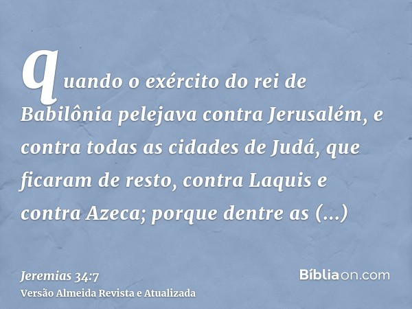 quando o exército do rei de Babilônia pelejava contra Jerusalém, e contra todas as cidades de Judá, que ficaram de resto, contra Laquis e contra Azeca; porque d