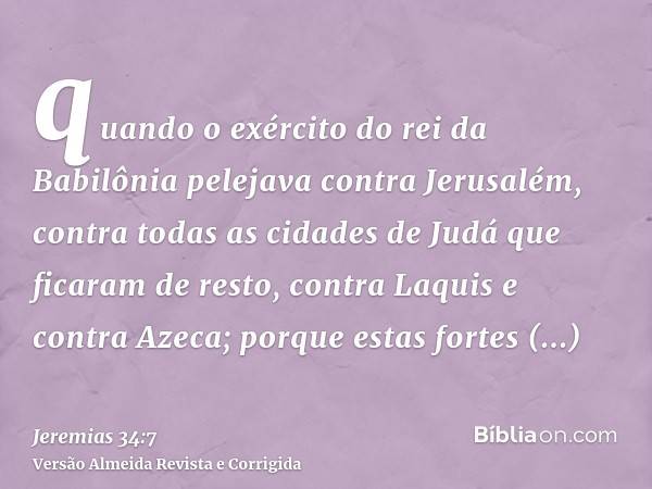 quando o exército do rei da Babilônia pelejava contra Jerusalém, contra todas as cidades de Judá que ficaram de resto, contra Laquis e contra Azeca; porque esta
