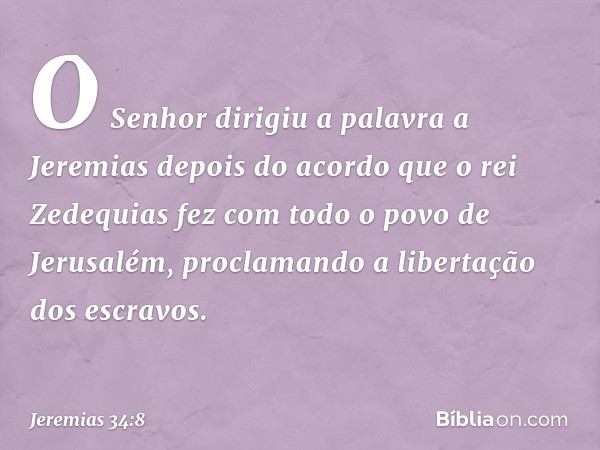 O Senhor dirigiu a palavra a Jeremias depois do acordo que o rei Zedequias fez com todo o povo de Jerusalém, proclamando a libertação dos escravos. -- Jeremias 