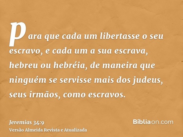 para que cada um libertasse o seu escravo, e cada um a sua escrava, hebreu ou hebréia, de maneira que ninguém se servisse mais dos judeus, seus irmãos, como esc