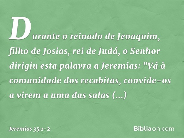 Durante o reinado de Jeoaquim, filho de Josias, rei de Judá, o Senhor dirigiu esta palavra a Jeremias: "Vá à comunidade dos recabitas, convide-os a virem a uma 