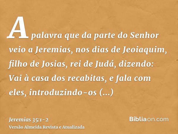 A palavra que da parte do Senhor veio a Jeremias, nos dias de Jeoiaquim, filho de Josias, rei de Judá, dizendo:Vai à casa dos recabitas, e fala com eles, introd