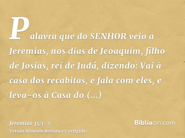 Palavra que do SENHOR veio a Jeremias, nos dias de Jeoaquim, filho de Josias, rei de Judá, dizendo:Vai à casa dos recabitas, e fala com eles, e leva-os à Casa d