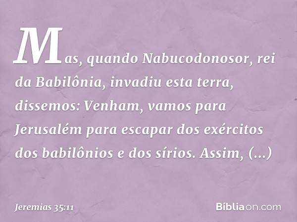 Mas, quando Nabuco­donosor, rei da Babilônia, invadiu esta terra, dissemos: Venham, vamos para Jerusalém para escapar dos exércitos dos babilônios e dos sírios.