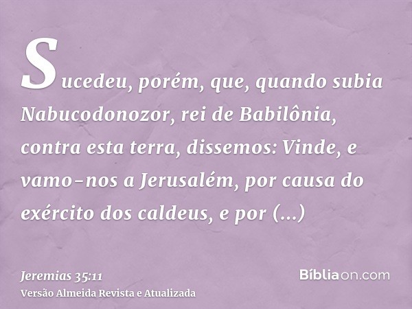 Sucedeu, porém, que, quando subia Nabucodonozor, rei de Babilônia, contra esta terra, dissemos: Vinde, e vamo-nos a Jerusalém, por causa do exército dos caldeus