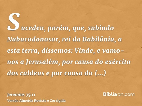 Sucedeu, porém, que, subindo Nabucodonosor, rei da Babilônia, a esta terra, dissemos: Vinde, e vamo-nos a Jerusalém, por causa do exército dos caldeus e por cau