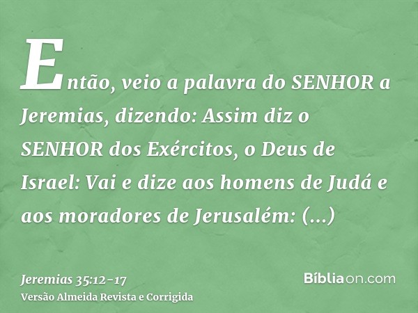 Então, veio a palavra do SENHOR a Jeremias, dizendo:Assim diz o SENHOR dos Exércitos, o Deus de Israel: Vai e dize aos homens de Judá e aos moradores de Jerusal