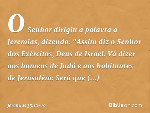 O Senhor dirigiu a palavra a Jeremias, dizendo: "Assim diz o Senhor dos Exércitos, Deus de Israel: Vá dizer aos homens de Judá e aos habitantes de Jerusalém: Se