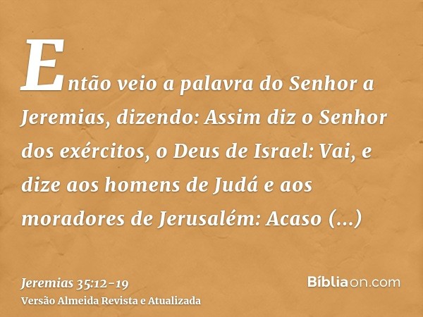 Então veio a palavra do Senhor a Jeremias, dizendo:Assim diz o Senhor dos exércitos, o Deus de Israel: Vai, e dize aos homens de Judá e aos moradores de Jerusal