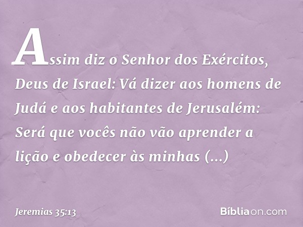 "Assim diz o Senhor dos Exércitos, Deus de Israel: Vá dizer aos homens de Judá e aos habitantes de Jerusalém: Será que vocês não vão aprender a lição e obedecer