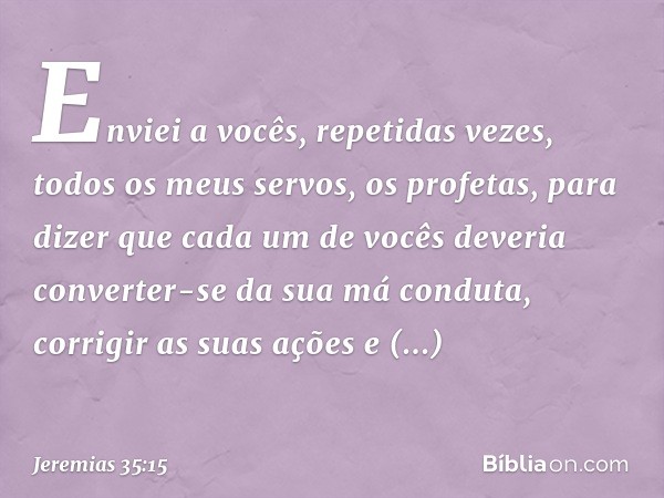 Enviei a vocês, repetidas vezes, todos os meus servos, os profetas, para dizer que cada um de vocês deveria converter-se da sua má conduta, corrigir as suas açõ