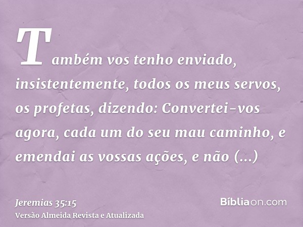 Também vos tenho enviado, insistentemente, todos os meus servos, os profetas, dizendo: Convertei-vos agora, cada um do seu mau caminho, e emendai as vossas açõe