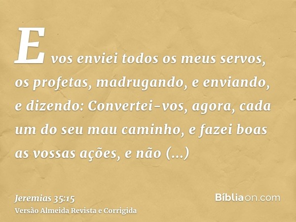 E vos enviei todos os meus servos, os profetas, madrugando, e enviando, e dizendo: Convertei-vos, agora, cada um do seu mau caminho, e fazei boas as vossas açõe