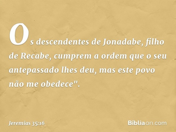 Os descendentes de Jonadabe, filho de Recabe, cumprem a ordem que o seu antepassa­do lhes deu, mas este povo não me obedece". -- Jeremias 35:16