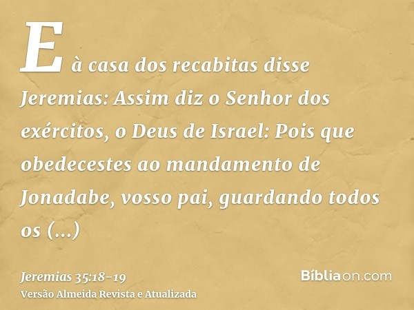 E à casa dos recabitas disse Jeremias: Assim diz o Senhor dos exércitos, o Deus de Israel: Pois que obedecestes ao mandamento de Jonadabe, vosso pai, guardando 
