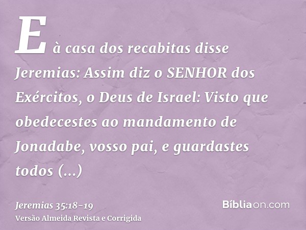 E à casa dos recabitas disse Jeremias: Assim diz o SENHOR dos Exércitos, o Deus de Israel: Visto que obedecestes ao mandamento de Jonadabe, vosso pai, e guardas