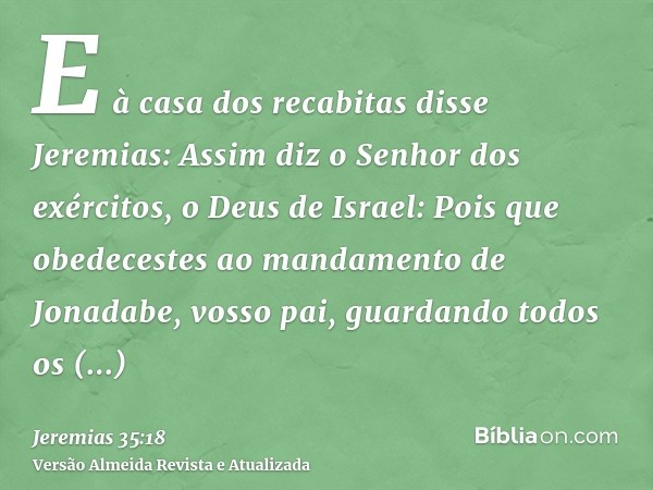 E à casa dos recabitas disse Jeremias: Assim diz o Senhor dos exércitos, o Deus de Israel: Pois que obedecestes ao mandamento de Jonadabe, vosso pai, guardando 