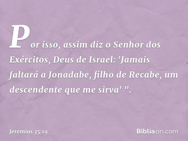 Por isso, assim diz o Senhor dos Exércitos, Deus de Israel: 'Jamais faltará a Jonadabe, filho de Recabe, um descen­dente que me sirva' ". -- Jeremias 35:19