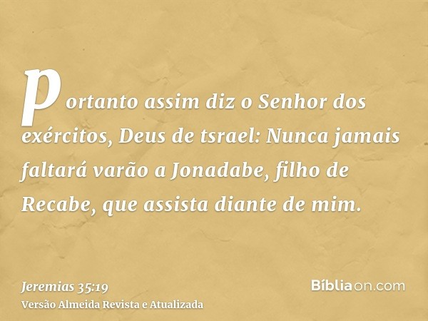 portanto assim diz o Senhor dos exércitos, Deus de tsrael: Nunca jamais faltará varão a Jonadabe, filho de Recabe, que assista diante de mim.