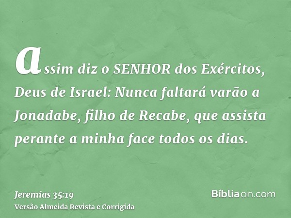 assim diz o SENHOR dos Exércitos, Deus de Israel: Nunca faltará varão a Jonadabe, filho de Recabe, que assista perante a minha face todos os dias.
