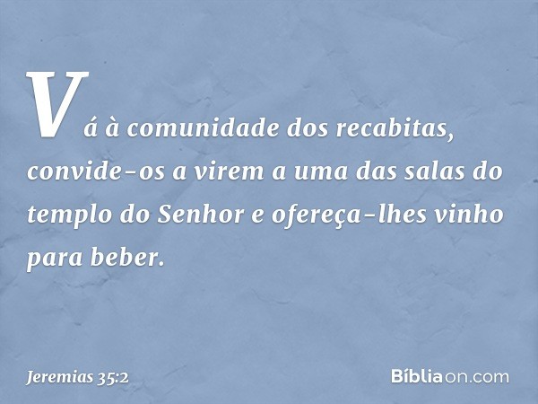 "Vá à comunidade dos recabitas, convide-os a virem a uma das salas do templo do Senhor e ofereça-lhes vinho para beber". -- Jeremias 35:2