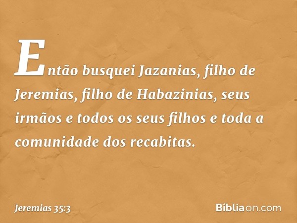 Então busquei Jazanias, filho de Jeremi­as, filho de Habazinias, seus irmãos e todos os seus filhos e toda a comunidade dos recabitas. -- Jeremias 35:3