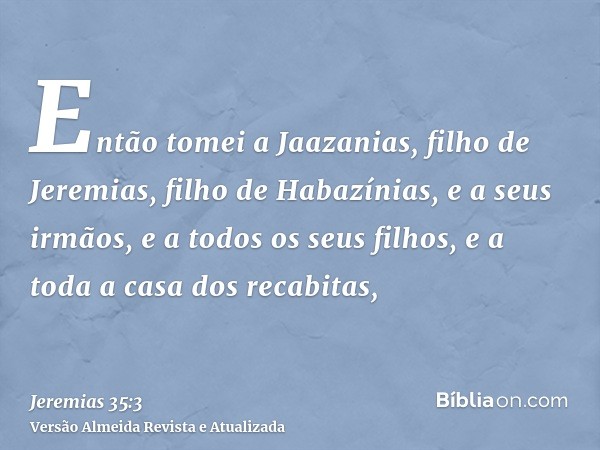 Então tomei a Jaazanias, filho de Jeremias, filho de Habazínias, e a seus irmãos, e a todos os seus filhos, e a toda a casa dos recabitas,