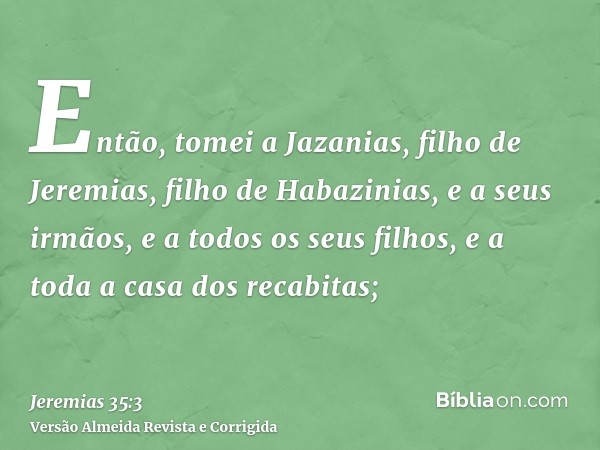 Então, tomei a Jazanias, filho de Jeremias, filho de Habazinias, e a seus irmãos, e a todos os seus filhos, e a toda a casa dos recabitas;