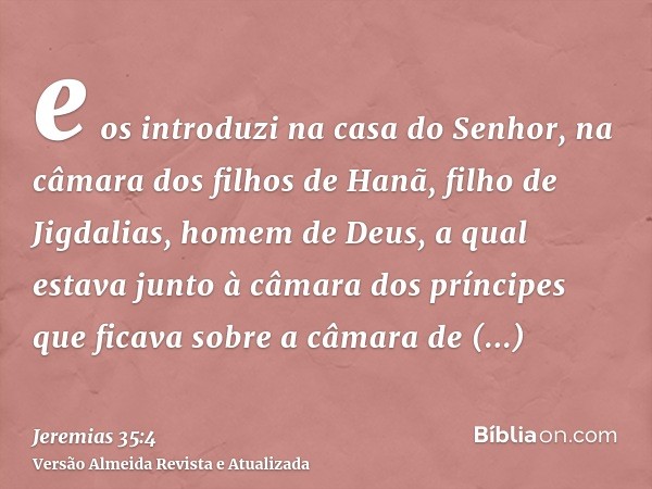 e os introduzi na casa do Senhor, na câmara dos filhos de Hanã, filho de Jigdalias, homem de Deus, a qual estava junto à câmara dos príncipes que ficava sobre a