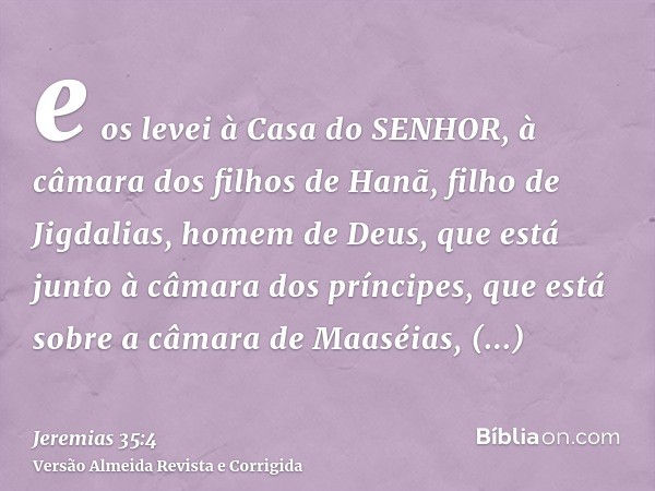 e os levei à Casa do SENHOR, à câmara dos filhos de Hanã, filho de Jigdalias, homem de Deus, que está junto à câmara dos príncipes, que está sobre a câmara de M