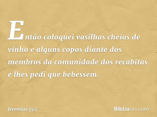 Então coloquei vasilhas cheias de vinho e alguns copos diante dos membros da comunidade dos recabitas e lhes pedi que bebes­sem. -- Jeremias 35:5