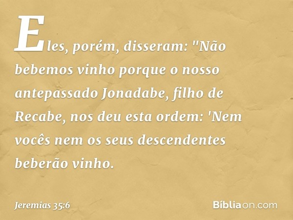 Eles, porém, disseram: "Não bebemos vinho porque o nosso antepassado Jonadabe, filho de Recabe, nos deu esta ordem: 'Nem vocês nem os seus descendentes beberão 