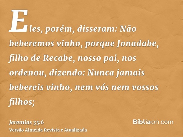 Eles, porém, disseram: Não beberemos vinho, porque Jonadabe, filho de Recabe, nosso pai, nos ordenou, dizendo: Nunca jamais bebereis vinho, nem vós nem vossos f