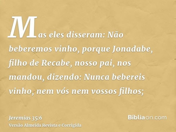 Mas eles disseram: Não beberemos vinho, porque Jonadabe, filho de Recabe, nosso pai, nos mandou, dizendo: Nunca bebereis vinho, nem vós nem vossos filhos;