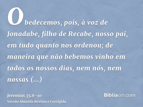 Obedecemos, pois, à voz de Jonadabe, filho de Recabe, nosso pai, em tudo quanto nos ordenou; de maneira que não bebemos vinho em todos os nossos dias, nem nós, 