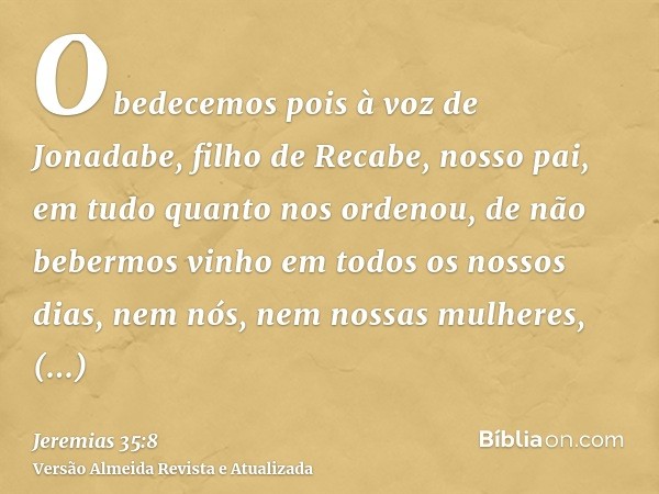 Obedecemos pois à voz de Jonadabe, filho de Recabe, nosso pai, em tudo quanto nos ordenou, de não bebermos vinho em todos os nossos dias, nem nós, nem nossas mu