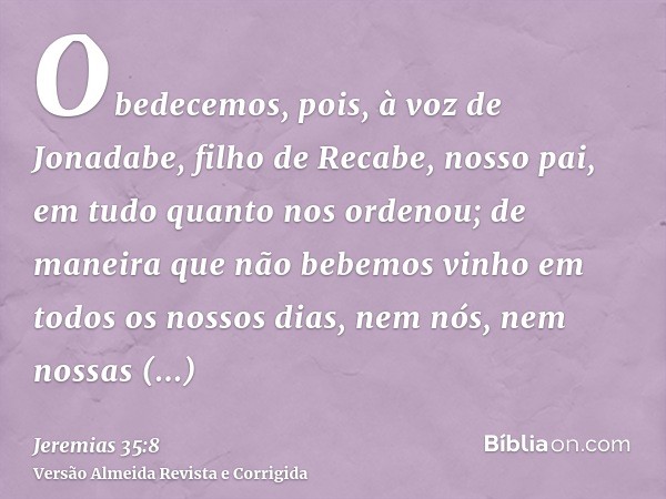 Obedecemos, pois, à voz de Jonadabe, filho de Recabe, nosso pai, em tudo quanto nos ordenou; de maneira que não bebemos vinho em todos os nossos dias, nem nós, 
