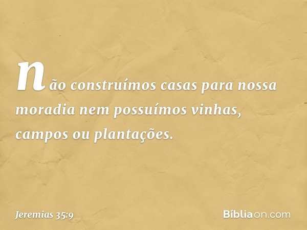 não construímos casas para nossa moradia nem possuímos vinhas, campos ou plantações. -- Jeremias 35:9