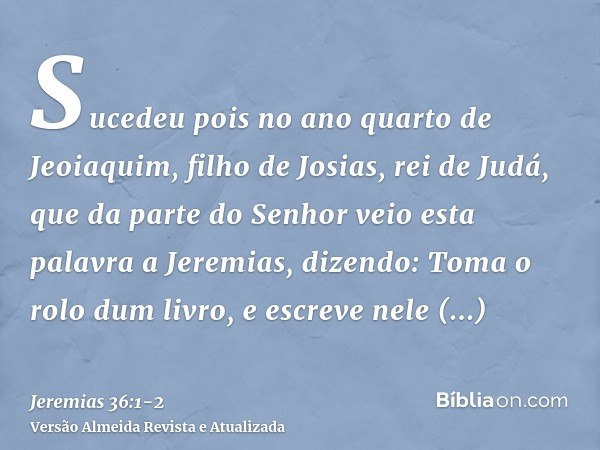 Sucedeu pois no ano quarto de Jeoiaquim, filho de Josias, rei de Judá, que da parte do Senhor veio esta palavra a Jeremias, dizendo:Toma o rolo dum livro, e esc