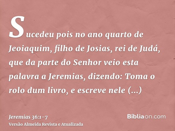 Sucedeu pois no ano quarto de Jeoiaquim, filho de Josias, rei de Judá, que da parte do Senhor veio esta palavra a Jeremias, dizendo:Toma o rolo dum livro, e esc