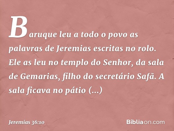 Baruque leu a todo o povo as palavras de Jeremias escritas no rolo. Ele as leu no templo do Senhor, da sala de Gemarias, filho do secretário Safã. A sala ficava