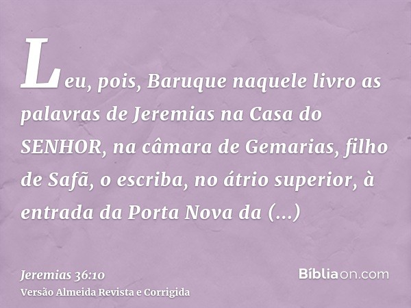 Leu, pois, Baruque naquele livro as palavras de Jeremias na Casa do SENHOR, na câmara de Gemarias, filho de Safã, o escriba, no átrio superior, à entrada da Por