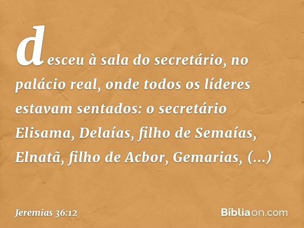 desceu à sala do secretário, no palácio real, onde todos os líderes estavam sentados: o secretário Elisama, Delaías, filho de Semaías, Elnatã, filho de Acbor, G